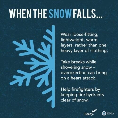 When the snow falls: Wear loose-fitting, lightweight, warm layers, rather than one heavy layer of clothing. Take breaks while shoveling snow - overexertion can bring on a heart attack. Help firefighters by keeping fire hydrants clear of snow.